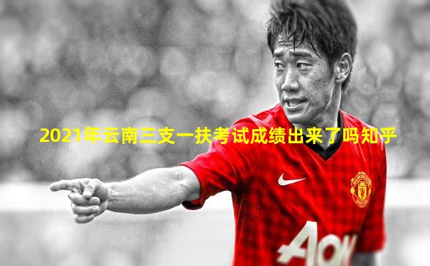 2021年云南三支一扶考试成绩出来了吗知乎