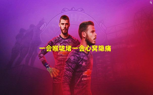 一会喉咙堵一会心窝隐痛
