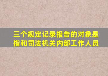 三个规定记录报告的对象是指和司法机关内部工作人员