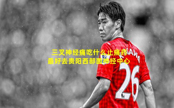 三叉神经痛吃什么止痛药最好去贵阳西部面神经中心