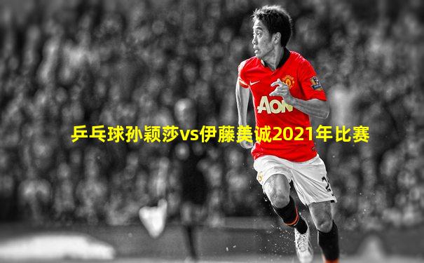 乒乓球孙颖莎vs伊藤美诚2021年比赛