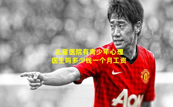 儿童医院有青少年心理医生吗多少钱一个月工资