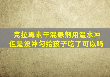 克拉霉素干混悬剂用温水冲但是没冲匀给孩子吃了可以吗