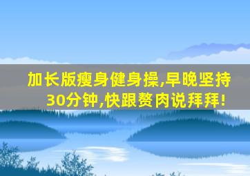 加长版瘦身健身操,早晚坚持30分钟,快跟赘肉说拜拜!