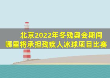 北京2022年冬残奥会期间哪里将承担残疾人冰球项目比赛
