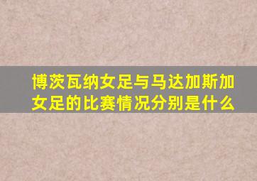 博茨瓦纳女足与马达加斯加女足的比赛情况分别是什么