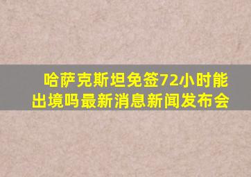 哈萨克斯坦免签72小时能出境吗最新消息新闻发布会