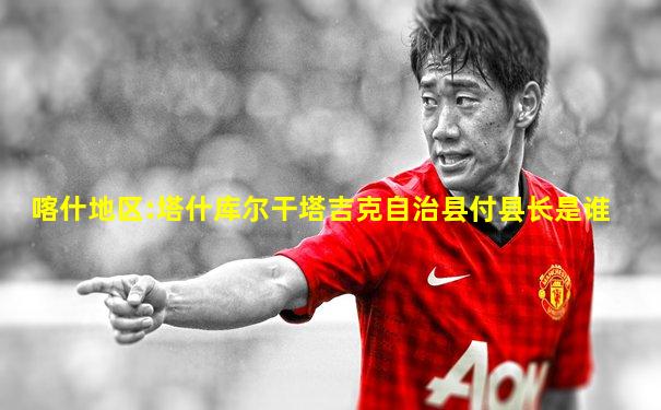 喀什地区:塔什库尔干塔吉克自治县付县长是谁