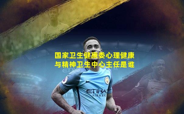 国家卫生健康委心理健康与精神卫生中心主任是谁