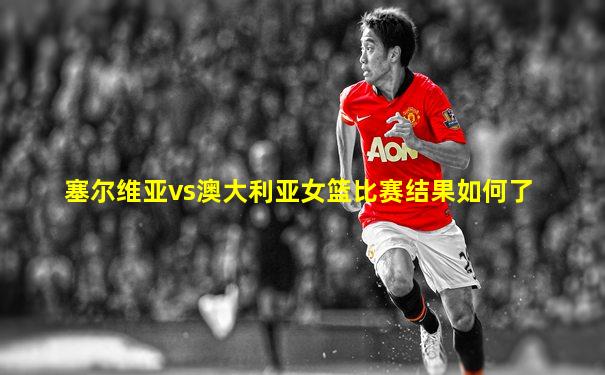 塞尔维亚vs澳大利亚女篮比赛结果如何了