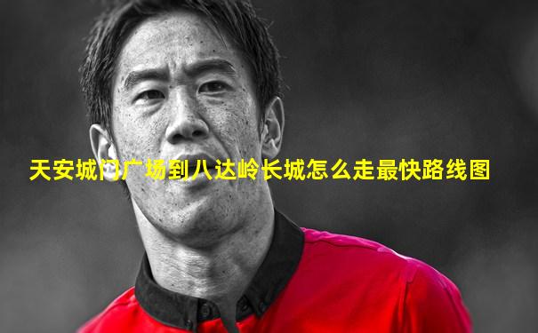 天安城门广场到八达岭长城怎么走最快路线图