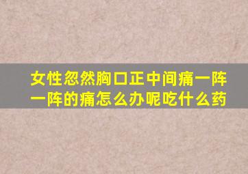 女性忽然胸口正中间痛一阵一阵的痛怎么办呢吃什么药