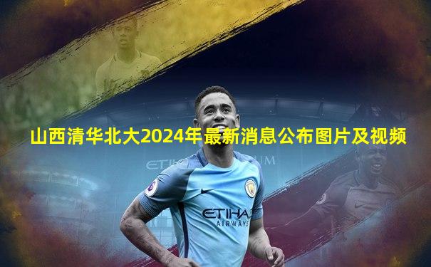 山西清华北大2024年最新消息公布图片及视频