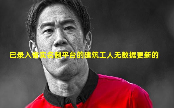 已录入省实名制平台的建筑工人无数据更新的