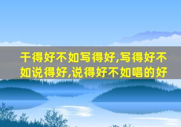 干得好不如写得好,写得好不如说得好,说得好不如唱的好
