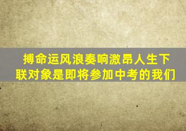 搏命运风浪奏响激昂人生下联对象是即将参加中考的我们