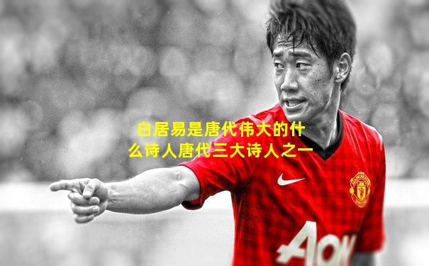 白居易是唐代伟大的什么诗人唐代三大诗人之一