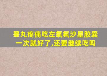 睾丸疼痛吃左氧氟沙星胶囊一次就好了,还要继续吃吗