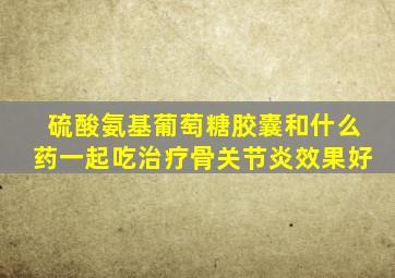 硫酸氨基葡萄糖胶囊和什么药一起吃治疗骨关节炎效果好