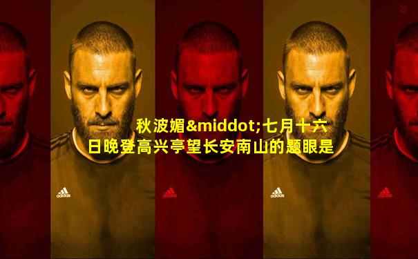 秋波媚·七月十六日晚登高兴亭望长安南山的题眼是什么