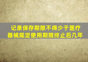 记录保存期限不得少于医疗器械规定使用期限终止后几年