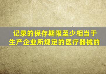 记录的保存期限至少相当于生产企业所规定的医疗器械的