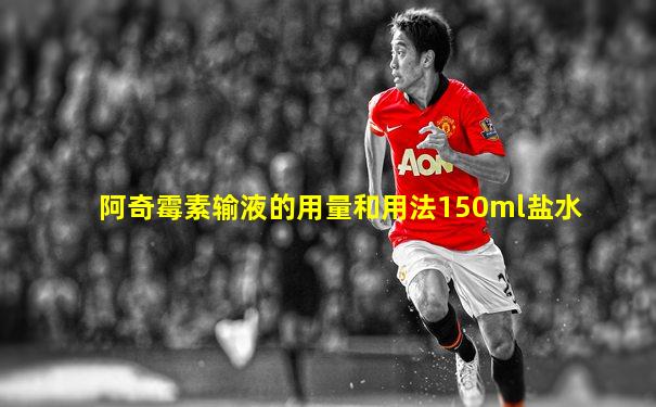阿奇霉素输液的用量和用法150ml盐水