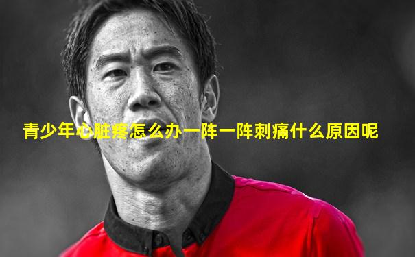 青少年心脏疼怎么办一阵一阵刺痛什么原因呢