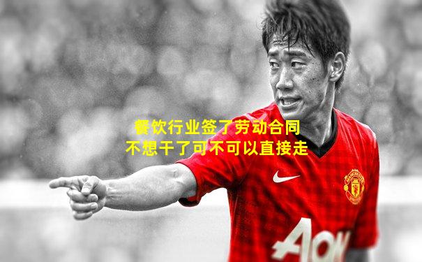 餐饮行业签了劳动合同不想干了可不可以直接走