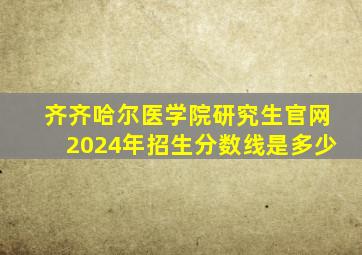 齐齐哈尔医学院研究生官网2024年招生分数线是多少