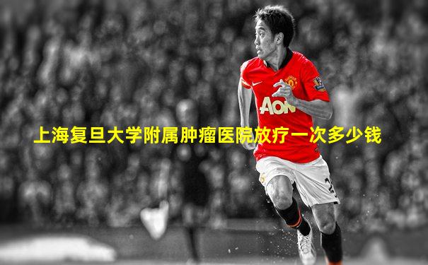 上海复旦大学附属肿瘤医院放疗一次多少钱