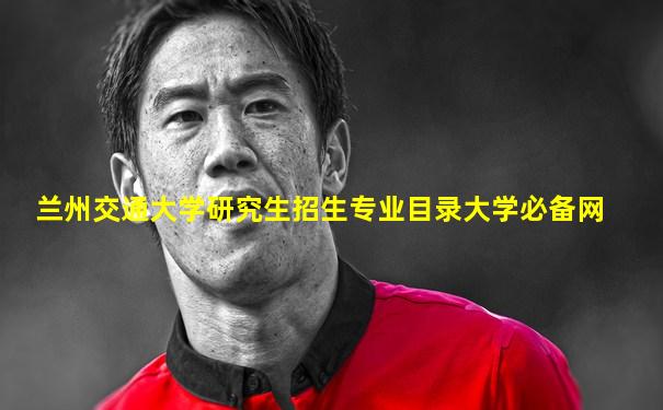 兰州交通大学研究生招生专业目录大学必备网
