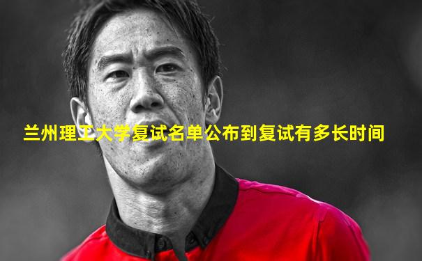 兰州理工大学复试名单公布到复试有多长时间