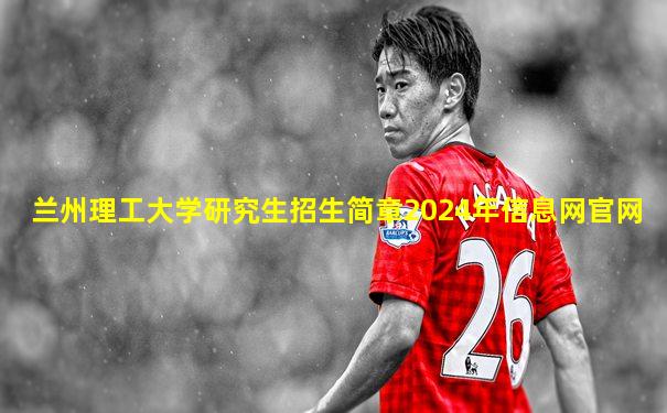 兰州理工大学研究生招生简章2024年信息网官网