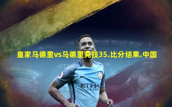 皇家马德里vs马德里竞技35.比分结果.中国