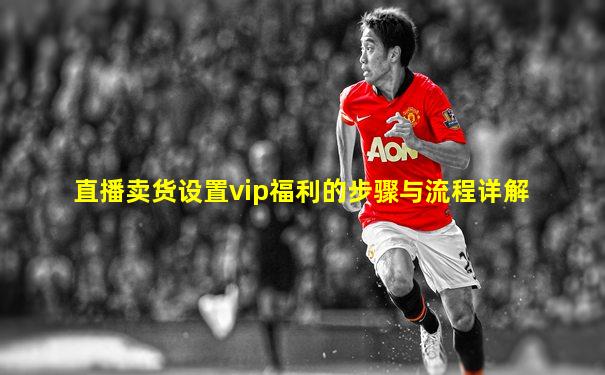 直播卖货设置vip福利的步骤与流程详解