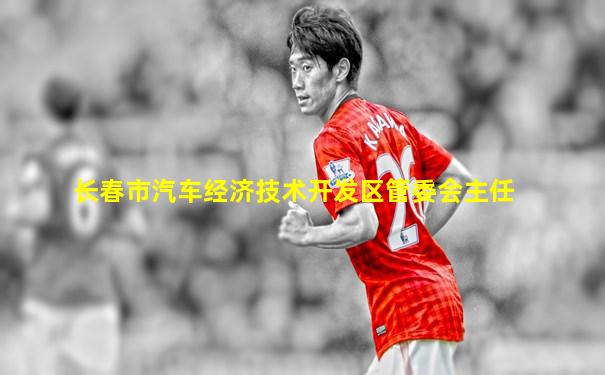 长春市汽车经济技术开发区管委会主任